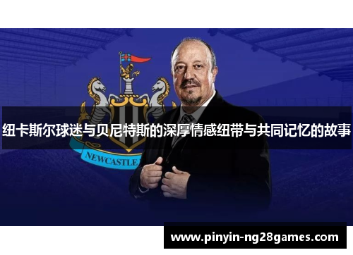 纽卡斯尔球迷与贝尼特斯的深厚情感纽带与共同记忆的故事