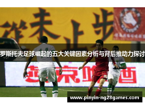 罗斯托夫足球崛起的五大关键因素分析与背后推动力探讨