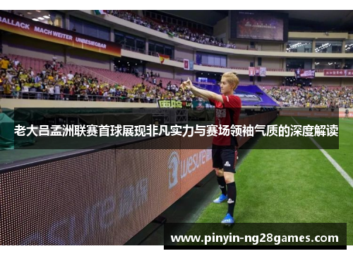 老大吕孟洲联赛首球展现非凡实力与赛场领袖气质的深度解读
