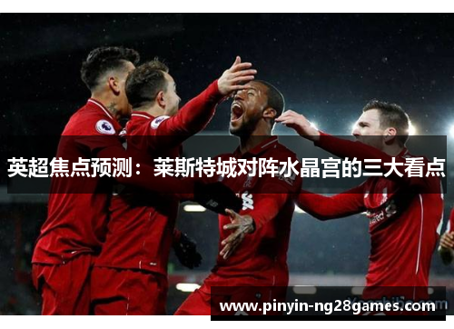 英超焦点预测：莱斯特城对阵水晶宫的三大看点