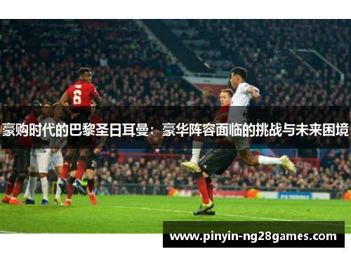 豪购时代的巴黎圣日耳曼:豪华阵容面临的挑战与未来困境 豪购时代的巴黎圣日耳曼:豪华阵容面临的挑战与未来困境