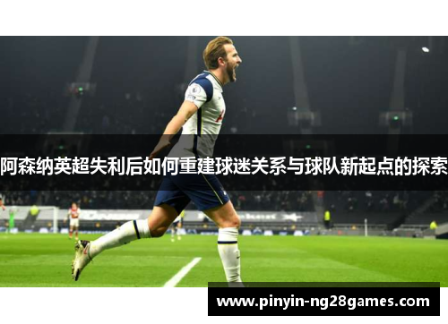 阿森纳英超失利后如何重建球迷关系与球队新起点的探索 阿森纳英超失利后如何重建球迷关系与球队新起点的探索