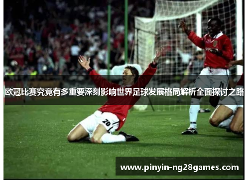 欧冠比赛究竟有多重要深刻影响世界足球发展格局解析全面探讨之路 欧冠比赛究竟有多重要深刻影响世界足球发展格局解析全面探讨之路
