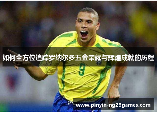 如何全方位追踪罗纳尔多五金荣耀与辉煌成就的历程 如何全方位追踪罗纳尔多五金荣耀与辉煌成就的历程