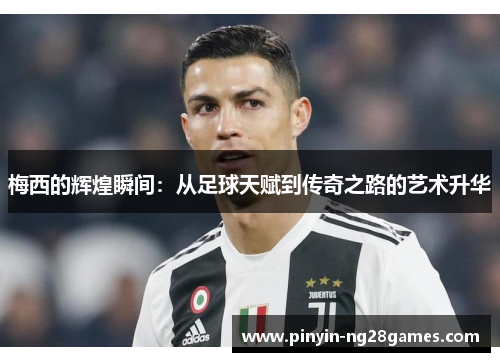 梅西的辉煌瞬间：从足球天赋到传奇之路的艺术升华