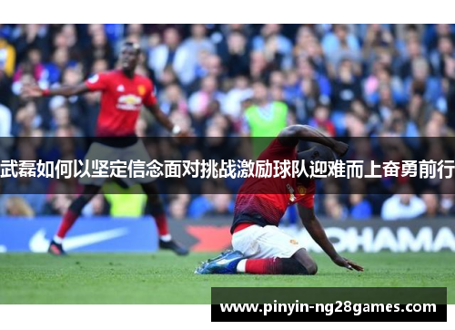 武磊如何以坚定信念面对挑战激励球队迎难而上奋勇前行