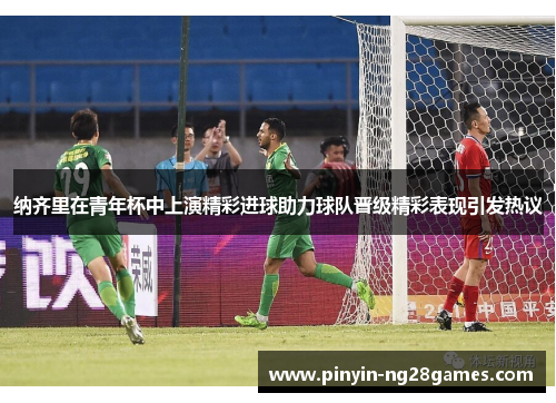 纳齐里在青年杯中上演精彩进球助力球队晋级精彩表现引发热议