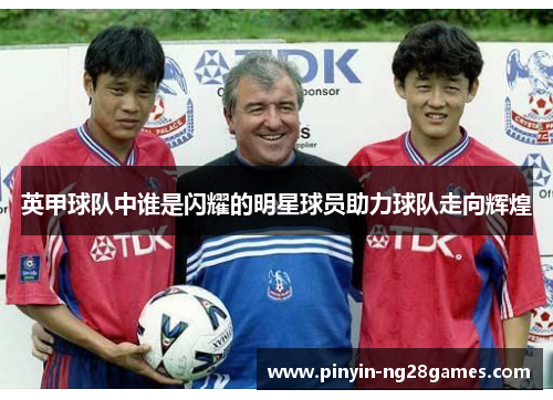 英甲球队中谁是闪耀的明星球员助力球队走向辉煌 英甲球队中谁是闪耀的明星球员助力球队走向辉煌