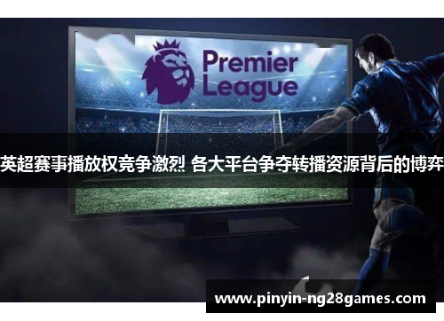 英超赛事播放权竞争激烈 各大平台争夺转播资源背后的博弈 英超赛事播放权竞争激烈 各大平台争夺转播资源背后的博弈