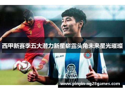 西甲新赛季五大潜力新星崭露头角未来星光璀璨 西甲新赛季五大潜力新星崭露头角未来星光璀璨