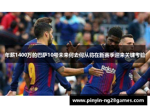 年薪1400万的巴萨10号未来何去何从将在新赛季迎来关键考验