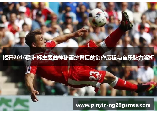 揭开2016欧洲杯主题曲神秘面纱背后的创作历程与音乐魅力解析