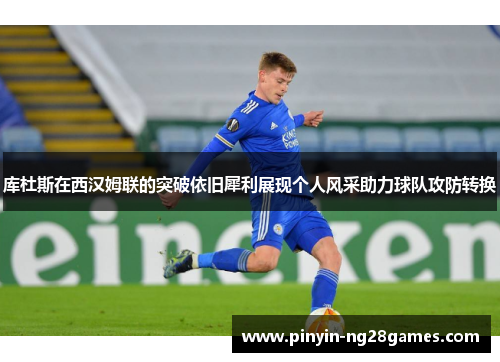 库杜斯在西汉姆联的突破依旧犀利展现个人风采助力球队攻防转换 库杜斯在西汉姆联的突破依旧犀利展现个人风采助力球队攻防转换